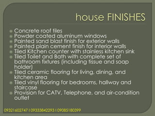  Concrete roof tiles
   Powder coated aluminum windows
   Painted sand blast finish for exterior walls
   Painted plain cement finish for interior walls
   Tiled Kitchen counter with stainless kitchen sink
   Tiled Toilet and Bath with complete set of
    bathroom fixtures (including tissue and soap
    holder)
   Tiled ceramic flooring for living, dining, and
    kitchen area
   Tiled vinyl flooring for bedrooms, hallway and
    staircase
   Provision for CATV, Telephone, and air-condition
    outlet

09321602747 l 09333842293 l 09085180399
 