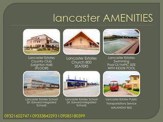 Lancaster Estates        Lancaster Estates           Lancaster Estates
              Country Club             Church 800                   Swimming
             (Leighton Hall)                                     Pool OLYMPIC SIZE
                                         SEATERS
                3FLOORS                                          WITH KIDDIE POOL




          Lancaster Estates School   Lancaster Estates School   Lancaster Estates Public
           (St. Edward Integrated     (St. Edward Integrated    Transportations Service
                   School)                    School)
                                                                    MALANDAY BUS


09321602747 l 09333842293 l 09085180399
 