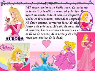 " El encantamiento se había roto. La princesa
se levantó y tendió su mano al príncipe. En
aquel momento todo el castillo despertó.
Todos se levantaron, mirándose sorprendidos.
Al darse cuenta, corrieron locos de alegría
junto a la princesa. Al cabo de unos días,
el castillo, hasta entonces inmerso en el silencio,
se llenó de cantos, de música y de alegres
risas con motivo de la boda. 
 