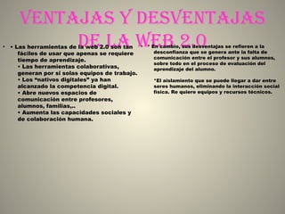 Ventajas y desVentajas
de la web 2.0• • Las herramientas de la web 2.0 son tan
fáciles de usar que apenas se requiere
tiempo de aprendizaje.
• Las herramientas colaborativas,
generan por si solas equipos de trabajo.
• Los “nativos digitales” ya han
alcanzado la competencia digital.
• Abre nuevos espacios de
comunicación entre profesores,
alumnos, familias,..
• Aumenta las capacidades sociales y
de colaboración humana.
• * En cambio, sus desventajas se refieren a la
desconfianza que se genera ante la falta de
comunicación entre el profesor y sus alumnos,
sobre todo en el proceso de evaluación del
aprendizaje del alumno.
*El aislamiento que se puede llegar a dar entre
seres humanos, eliminando la interacción social
física. Re quiere equipos y recursos técnicos.
 