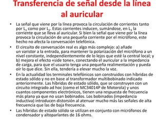 Transferencia de señal desde la línea
al auricular
• La señal que viene por la línea provoca la circulación de corrientes tanto
por L1 como por L2. Estas corrientes inducen, sumándose, en L3 la
corriente que se lleva al auricular. Si bien la señal que viene por la línea
provoca la circulación de una pequeña corriente por el micrófono, este
hecho no afecta la conversación telefónica.
• El circuito de conversación real es algo más complejo: a) añade
un varistor a la entrada, para mantener la polarización del micrófono a un
nivel constante, independientemente de lo lejos que esté la central local; y
b) mejora el efecto «side tone», conectando el auricular a la impedancia
de carga, para que el usuario tenga una pequeña realimentación y pueda
oír lo que dice. Sin ella, tendería a elevar mucho la voz.
• En la actualidad los terminales telefónicos son construidos con híbridas de
estado sólido y no en base al transformador multibobinado indicado
anteriormente. Las híbridas de estado sólido, que se construyen con un
circuito integrado ad hoc (como el MC34014P de Motorola) y unos
cuantos componentes electrónicos, tienen una respuesta de frecuencia
más plana ya que no usan bobinados. Los bobinados (impedancia
inductiva) introducen distorsión al atenuar mucho más las señales de alta
frecuencia que las de baja frecuencia.
• Las híbridas de estado sólido se utilizan en conjunto con micrófonos de
condensador y altoparlantes de 16 ohms.
 
