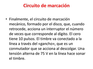 Circuito de marcación
• Finalmente, el circuito de marcación
mecánico, formado por el disco, que, cuando
retrocede, acciona un interruptor el número
de veces que corresponde al dígito. El cero
tiene 10 pulsos. El timbre va conectado a la
línea a través del «gancho», que es un
conmutador que se acciona al descolgar. Una
tensión alterna de 75 V en la línea hace sonar
el timbre.
 