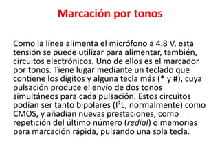 Marcación por tonos
Como la línea alimenta el micrófono a 4.8 V, esta
tensión se puede utilizar para alimentar, también,
circuitos electrónicos. Uno de ellos es el marcador
por tonos. Tiene lugar mediante un teclado que
contiene los dígitos y alguna tecla más (* y #), cuya
pulsación produce el envío de dos tonos
simultáneos para cada pulsación. Estos circuitos
podían ser tanto bipolares (I²L, normalmente) como
CMOS, y añadían nuevas prestaciones, como
repetición del último número (redial) o memorias
para marcación rápida, pulsando una sola tecla.
 