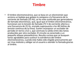 Timbre
• El timbre electromecánico, que se basa en un electroimán que
acciona un badajo que golpea la campana a la frecuencia de la
corriente de llamada (25 Hz), se ha visto sustituido por generadores
de llamada electrónicos, que, igual que el timbre electromecánico,
funcionan con la tensión de llamada (75 V de corriente alterna a
una frecuencia de 25 Hz, enviada superpuesta a los 48 Voltios de
tensión continua de la línea). Suelen incorporar un oscilador de
periodo en torno a 0,5 s, que conmuta la salida entre dos tonos
producidos por otro oscilador. El circuito va conectado a un
pequeño altavoz piezoeléctrico. Resulta curioso que se busquen
tonos agradables para sustituir la estridencia del timbre
electromecánico, cuando éste había sido elegido precisamente por
ser muy molesto y obligar así al usuario a atender la llamada gracias
al timbre.
 