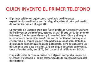 QUIEN INVENTO EL PRIMER TELEFONO
• El primer teléfono surgió como resultado de diferentes
experimentos realizados con la telegrafía, y fue el principal medio
de comunicación en el siglo XIX.
La mayoría de la gente cree que fue el profesor Alexander Graham
Bell el inventor del teléfono, esto no es así. El que verdaderamente
lo inventó fue Antonio Meuca, y lo nombró teletrófon y el lo que
intentaba era comunicar su oficina con la habitación en la que se
encontraba su mujer, ya que esta padecía reumatismo. Debido a
dificultades económicas no pudo patentarlo, pero se conservó un
documento que data del año 1971 en el que describía su invento.
Unos años después, en 1876, Bell patentó el teléfono en EE.UU.
El que deseaba la comunicación con alguien compraba un par de
teléfonos y extendía el cable telefónico desde su casa hasta la del
destinatario.
 