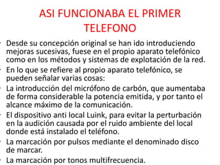 ASI FUNCIONABA EL PRIMER
TELEFONO
• Desde su concepción original se han ido introduciendo
mejoras sucesivas, fuese en el propio aparato telefónico
como en los métodos y sistemas de explotación de la red.
• En lo que se refiere al propio aparato telefónico, se
pueden señalar varias cosas:
• La introducción del micrófono de carbón, que aumentaba
de forma considerable la potencia emitida, y por tanto el
alcance máximo de la comunicación.
• El dispositivo anti local Luink, para evitar la perturbación
en la audición causada por el ruido ambiente del local
donde está instalado el teléfono.
• La marcación por pulsos mediante el denominado disco
de marcar.
• La marcación por tonos multifrecuencia.
 