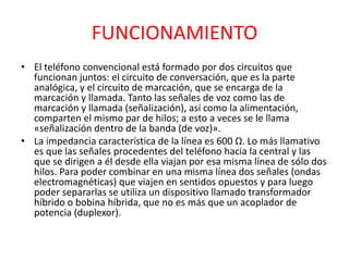 FUNCIONAMIENTO
• El teléfono convencional está formado por dos circuitos que
funcionan juntos: el circuito de conversación, que es la parte
analógica, y el circuito de marcación, que se encarga de la
marcación y llamada. Tanto las señales de voz como las de
marcación y llamada (señalización), así como la alimentación,
comparten el mismo par de hilos; a esto a veces se le llama
«señalización dentro de la banda (de voz)».
• La impedancia característica de la línea es 600 Ω. Lo más llamativo
es que las señales procedentes del teléfono hacia la central y las
que se dirigen a él desde ella viajan por esa misma línea de sólo dos
hilos. Para poder combinar en una misma línea dos señales (ondas
electromagnéticas) que viajen en sentidos opuestos y para luego
poder separarlas se utiliza un dispositivo llamado transformador
híbrido o bobina híbrida, que no es más que un acoplador de
potencia (duplexor).
 