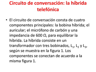 Circuito de conversación: la híbrida
telefónica
• El circuito de conversación consta de cuatro
componentes principales: la bobina híbrida; el
auricular; el micrófono de carbón y una
impedancia de 600 Ω, para equilibrar la
híbrida. La híbrida consiste en un
transformador con tres bobinados, L1, L2 y L3,
según se muestra en la figura 1. Los
componentes se conectan de acuerdo a la
misma figura 1.
 