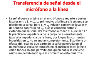 Transferencia de señal desde el
micrófono a la línea
• La señal que se origina en el micrófono se reparte a partes
iguales entre L1 y L2. La primera va a la línea y la segunda se
pierde en la carga, pero L1 y L2 inducen corrientes iguales y
de sentido contrario en L3, que se cancelan entre sí,
evitando que la señal del micrófono alcance el auricular. En
la práctica la impedancia de la carga no es exactamente
igual a la impedancia de la línea, por lo que las corrientes
inducidas en L3 no se anulan completamente. Esto tiene un
efecto útil, cual es que parte de la señal generada en el
micrófono se escuche también en el auricular local (efecto
«side tone»), lo que permite que quién habla se escuche
asimismo percibiendo que el «circuito no está muerto».
 