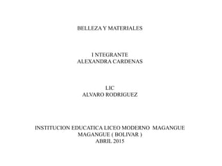 BELLEZAY MATERIALES
I NTEGRANTE
ALEXANDRA CARDENAS
LIC
ALVARO RODRIGUEZ
INSTITUCION EDUCATICA LICEO MODERNO MAGANGUE
MAGANGUE ( BOLIVAR )
ABRIL 2015
 