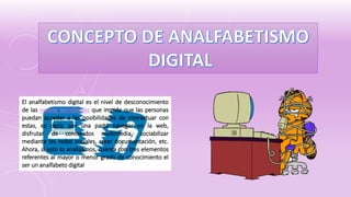 El analfabetismo digital es el nivel de desconocimiento
de las nuevas tecnologías que impide que las personas
puedan acceder a las posibilidades de interactuar con
estas, es decir, por una parte navegar en la web,
disfrutar de contenidos multimedia, sociabilizar
mediante las redes sociales, crear documentación, etc.
Ahora, si esto lo analizamos, cuenta con tres elementos
referentes al mayor o menor grado de conocimiento el
ser un analfabeto digital
 