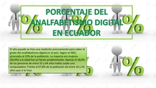 El año pasado se hizo una medición precisamente para saber el
grado del analfabetismo digital en el país. Según el INEC,
alcanzaba al 20% de la población. La mayoría era mujeres
(50,4%) y la edad fue un factor predominante. Apenas el 18,9%
de las personas de entre 55 y 64 años había usado una
computadora. Frente al 67,8% de la población de entre 16 y 24
años que sí lo hizo.
 