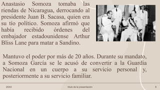 Anastasio Somoza tomaba las
riendas de Nicaragua, derrocando al
presidente Juan B. Sacasa, quien era
su tío político. Somoza afirmó que
había recibido órdenes del
embajador estadounidense Arthur
Bliss Lane para matar a Sandino.
20XX título de la presentación 8
Mantuvo el poder por más de 20 años. Durante su mandato,
a Somoza García se le acusó de convertir a la Guardia
Nacional en un cuerpo a su servicio personal y,
posteriormente a su servicio familiar.
 