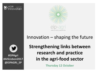 Innovation – shaping the future
Strengthening links between
research and practice
in the agri-food sector
Thursday 12 October
#EIPAgri
#AISLisbon2017
@EIPAGRI_SP
 