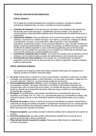TIPOS DE CONTRATOS INFORMATICOS 
POR EL OBJETO 
Por el objeto del contrato distinguiremos contratos de hardware, contratos de software, 
contratos de instalación llave en mano y contratos de servicios auxiliares. 
a. Contratos de Hardware. En los que hay que conceptuar como hardware todo aquello que, 
físicamente, forme parte del equipo, considerando como tal, también, a los equipos de 
comunicaciones u otros elementos auxiliares para el funcionamiento del sistema que se va a 
implementar. 
b. Contratos de Software. Hay que diferenciar en el momento de analizar una contratación de 
software, si se trata de un software de base o de sistema, o se trata de u software de utilidad, 
o de aplicación o usuario, ya que este ultimo, debe responder a unas necesidades 
particulares, las del propio usuario, el que encarga la aplicación, y que, por tanto, tendrán que 
quedar claramente especificadas en el contrato; sin embargo, el software de base o sistema y 
el software de utilidad responden a unas características generales que son las del propio 
sistema o las de la utilidad a la que sirven y es un producto ya conformado de antemano que 
no se somete a peticiones o particularidades del usuario. 
c. Contratos de instalación llave en mano. En los que irán incluidos tanto el hardware como el 
software, así como determinados servicios de mantenimiento y de formación del usuario. 
d. Contratos de servicios auxiliares. Como pueden ser, el mantenimiento de equipos y 
programas o la formación de las personas que van a utilizar la aplicación respecto a equipos, 
sistema o aplicaciones. 
POR EL NEGOCIO JURIDICO 
De acuerdo con el negocio jurídico del contrato, existirán tantos tipos de contratos como 
negocios jurídicos se realicen sobre este objeto. 
a. De venta. Cuando sea un contrato en el que el suministrador, o vendedor en este caso, se obliga 
a entregar una cosa determinada, un bien informático, y la otra parte, comprador, a pagar por el a 
un precio cierto (art. 1445 CC). La venta también puede ser de servicios. 
b. De arrendamiento financiero. Mediante el que se requiera que participen tres partes, el 
suministrador, vendedor, del equipo informático, una entidad o intermediario financiero que 
compra el bien, para un tercero que es el usuario, y el usuario del bien que lo poseerá, pero lo 
tendrá en régimen de arrendamiento financiero hasta que haya cumplido con unas determinadas 
características o requisitos. 
c. De alquiler. El arrendamiento sobre bienes informáticos es un arrendamiento tipo de los 
regulados en el Código Civil, art. 1543 y ss., caracterizado porque el suministrador se obliga a dar 
al usuario el goce o uso de un bien informático durante un tiempo determinado y por un precio 
cierto. 
d. De opción de compra. Aunque la opción de compra no esta definida en nuestro ordenamiento y 
solamente se recoge para bienes inmuebles en la legislación hipotecaria (art.14), nuestra doctrina 
y jurisprudencia la tienen bien delimitada exigiendo que para que exista este tipo de contrato, 
tienen que darse tres requisitos principales: 
1. Respecto al optante, que le debe conceder la decisión unilateral de la realización de la opción de 
compra. 
2. Precio de compraventa, que debe quedar perfectamente señalado para el caso de que el 
optante decida acceder a dicha compraventa. 
3. Plazo del ejercicio de la opción de compra, Debe quedar determinado con claridad en el 
acuerdo de las partes. 
 