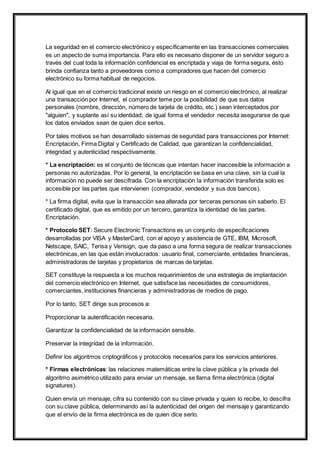 La seguridad en el comercio electrónico y específicamente en las transacciones comerciales 
es un aspecto de suma importancia. Para ello es necesario disponer de un servidor seguro a 
través del cual toda la información confidencial es encriptada y viaja de forma segura, ésto 
brinda confianza tanto a proveedores como a compradores que hacen del comercio 
electrónico su forma habitual de negocios. 
Al igual que en el comercio tradicional existe un riesgo en el comercio electrónico, al realizar 
una transacción por Internet, el comprador teme por la posibilidad de que sus datos 
personales (nombre, dirección, número de tarjeta de crédito, etc.) sean interceptados por 
"alguien", y suplante así su identidad; de igual forma el vendedor necesita asegurarse de que 
los datos enviados sean de quien dice serlos. 
Por tales motivos se han desarrollado sistemas de seguridad para transacciones por Internet: 
Encriptación, Firma Digital y Certificado de Calidad, que garantizan la confidencialidad, 
integridad y autenticidad respectivamente. 
* La encriptación: es el conjunto de técnicas que intentan hacer inaccesible la información a 
personas no autorizadas. Por lo general, la encriptación se basa en una clave, sin la cual la 
información no puede ser descifrada. Con la encriptación la información transferida solo es 
accesible por las partes que intervienen (comprador, vendedor y sus dos bancos). 
* La firma digital, evita que la transacción sea alterada por terceras personas sin saberlo. El 
certificado digital, que es emitido por un tercero, garantiza la identidad de las partes. 
Encriptación. 
* Protocolo SET: Secure Electronic Transactions es un conjunto de especificaciones 
desarrolladas por VISA y MasterCard, con el apoyo y asistencia de GTE, IBM, Microsoft, 
Netscape, SAIC, Terisa y Verisign, que da paso a una forma segura de realizar transacciones 
electrónicas, en las que están involucrados: usuario final, comerciante, entidades financieras, 
administradoras de tarjetas y propietarios de marcas de tarjetas. 
SET constituye la respuesta a los muchos requerimientos de una estrategia de implantación 
del comercio electrónico en Internet, que satisface las necesidades de consumidores, 
comerciantes, instituciones financieras y administradoras de medios de pago. 
Por lo tanto, SET dirige sus procesos a: 
Proporcionar la autentificación necesaria. 
Garantizar la confidencialidad de la información sensible. 
Preservar la integridad de la información. 
Definir los algoritmos criptográficos y protocolos necesarios para los servicios anteriores. 
* Firmas electrónicas: las relaciones matemáticas entre la clave pública y la privada del 
algoritmo asimétrico utilizado para enviar un mensaje, se llama firma electrónica (digital 
signatures). 
Quien envía un mensaje, cifra su contenido con su clave privada y quien lo recibe, lo descifra 
con su clave pública, determinando así la autenticidad del origen del mensaje y garantizando 
que el envío de la firma electrónica es de quien dice serlo. 
 