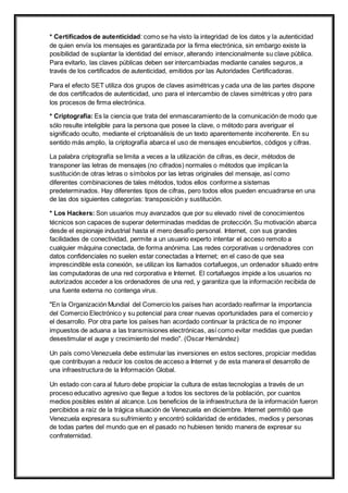 * Certificados de autenticidad: como se ha visto la integridad de los datos y la autenticidad 
de quien envía los mensajes es garantizada por la firma electrónica, sin embargo existe la 
posibilidad de suplantar la identidad del emisor, alterando intencionalmente su clave pública. 
Para evitarlo, las claves públicas deben ser intercambiadas mediante canales seguros, a 
través de los certificados de autenticidad, emitidos por las Autoridades Certificadoras. 
Para el efecto SET utiliza dos grupos de claves asimétricas y cada una de las partes dispone 
de dos certificados de autenticidad, uno para el intercambio de claves simétricas y otro para 
los procesos de firma electrónica. 
* Criptografía: Es la ciencia que trata del enmascaramiento de la comunicación de modo que 
sólo resulte inteligible para la persona que posee la clave, o método para averiguar el 
significado oculto, mediante el criptoanálisis de un texto aparentemente incoherente. En su 
sentido más amplio, la criptografía abarca el uso de mensajes encubiertos, códigos y cifras. 
La palabra criptografía se limita a veces a la utilización de cifras, es decir, métodos de 
transponer las letras de mensajes (no cifrados) normales o métodos que implican la 
sustitución de otras letras o símbolos por las letras originales del mensaje, así como 
diferentes combinaciones de tales métodos, todos ellos conforme a sistemas 
predeterminados. Hay diferentes tipos de cifras, pero todos ellos pueden encuadrarse en una 
de las dos siguientes categorías: transposición y sustitución. 
* Los Hackers: Son usuarios muy avanzados que por su elevado nivel de conocimientos 
técnicos son capaces de superar determinadas medidas de protección. Su motivación abarca 
desde el espionaje industrial hasta el mero desafío personal. Internet, con sus grandes 
facilidades de conectividad, permite a un usuario experto intentar el acceso remoto a 
cualquier máquina conectada, de forma anónima. Las redes corporativas u ordenadores con 
datos confidenciales no suelen estar conectadas a Internet; en el caso de que sea 
imprescindible esta conexión, se utilizan los llamados cortafuegos, un ordenador situado entre 
las computadoras de una red corporativa e Internet. El cortafuegos impide a los usuarios no 
autorizados acceder a los ordenadores de una red, y garantiza que la información recibida de 
una fuente externa no contenga virus. 
"En la Organización Mundial del Comercio los países han acordado reafirmar la importancia 
del Comercio Electrónico y su potencial para crear nuevas oportunidades para el comercio y 
el desarrollo. Por otra parte los países han acordado continuar la práctica de no imponer 
impuestos de aduana a las transmisiones electrónicas, así como evitar medidas que puedan 
desestimular el auge y crecimiento del medio". (Oscar Hernández) 
Un país como Venezuela debe estimular las inversiones en estos sectores, propiciar medidas 
que contribuyan a reducir los costos de acceso a Internet y de esta manera el desarrollo de 
una infraestructura de la Información Global. 
Un estado con cara al futuro debe propiciar la cultura de estas tecnologías a través de un 
proceso educativo agresivo que llegue a todos los sectores de la población, por cuantos 
medios posibles estén al alcance. Los beneficios de la infraestructura de la información fueron 
percibidos a raíz de la trágica situación de Venezuela en diciembre. Internet permitió que 
Venezuela expresara su sufrimiento y encontró solidaridad de entidades, medios y personas 
de todas partes del mundo que en el pasado no hubiesen tenido manera de expresar su 
confraternidad. 
