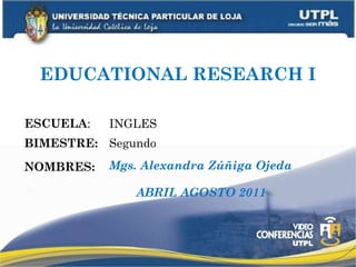 EDUCATIONAL RESEARCH I ESCUELA : NOMBRES: INGLES Mgs. Alexandra Zúñiga Ojeda BIMESTRE: Segundo ABRIL AGOSTO 2011 