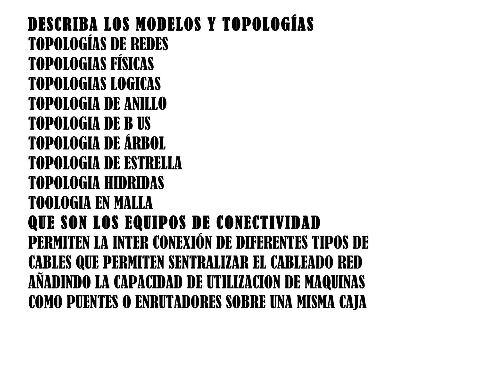 DESCRIBA LOS MODELOS Y TOPOLOGÍAS  TOPOLOGÍAS DE REDES TOPOLOGIAS FÍSICAS TOPOLOGIAS LOGICAS TOPOLOGIA DE ANILLO TOPOLOGIA DE B US TOPOLOGIA DE ÁRBOL TOPOLOGIA DE ESTRELLA  TOPOLOGIA HIDRIDAS TOOLOGIA EN MALLA QUE SON LOS EQUIPOS DE CONECTIVIDAD PERMITEN LA INTER CONEXIÓN DE DIFERENTES TIPOS DE CABLES QUE PERMITEN SENTRALIZAR EL CABLEADO RED AÑADINDO LA CAPACIDAD DE UTILIZACION DE MAQUINAS COMO PUENTES O ENRUTADORES SOBRE UNA MISMA CAJA 