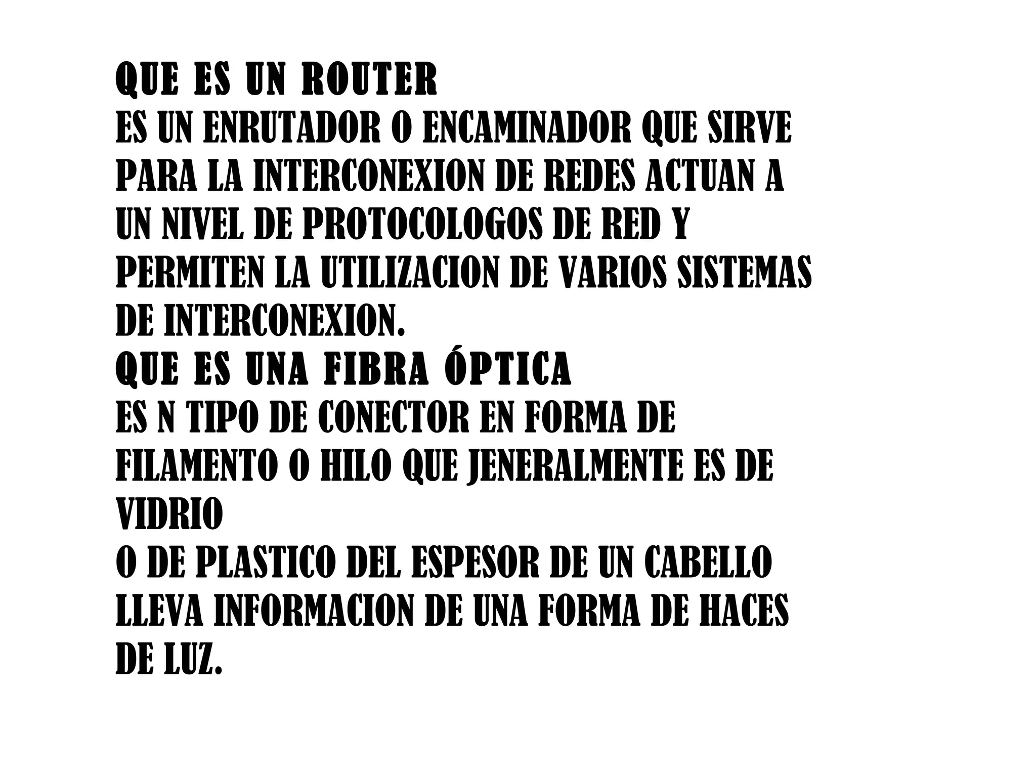 QUE ES UN ROUTER ES UN ENRUTADOR O ENCAMINADOR QUE SIRVE PARA LA INTERCONEXION DE REDES ACTUAN A UN NIVEL DE PROTOCOLOGOS DE RED Y PERMITEN LA UTILIZACION DE VARIOS SISTEMAS DE INTERCONEXION. QUE ES UNA FIBRA ÓPTICA ES N TIPO DE CONECTOR EN FORMA DE FILAMENTO O HILO QUE JENERALMENTE ES DE VIDRIO O DE PLASTICO DEL ESPESOR DE UN CABELLO LLEVA INFORMACION DE UNA FORMA DE HACES DE LUZ. 