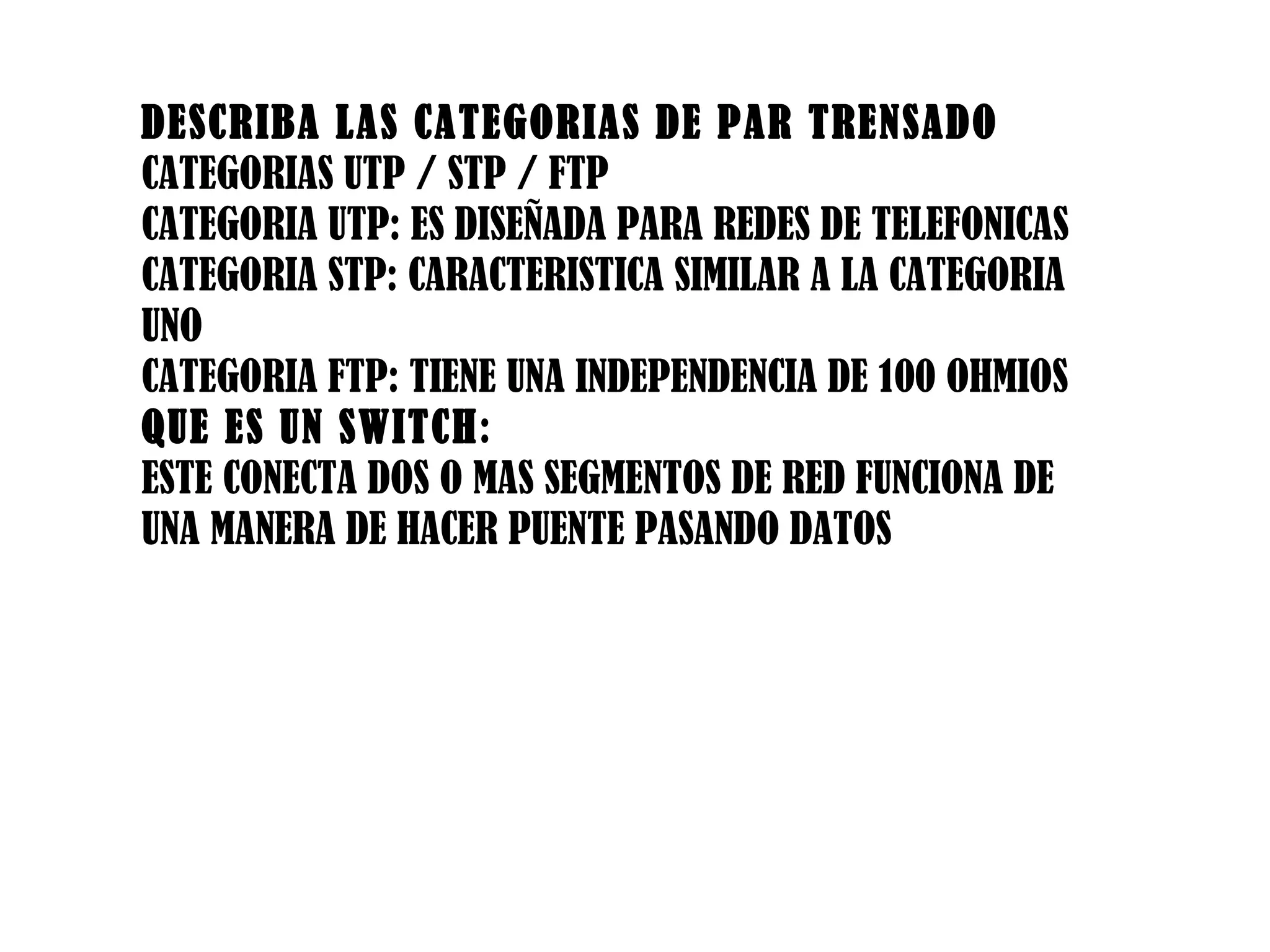 DESCRIBA LAS CATEGORIAS DE PAR TRENSADO CATEGORIAS UTP / STP / FTP CATEGORIA UTP: ES DISEÑADA PARA REDES DE TELEFONICAS CATEGORIA STP: CARACTERISTICA SIMILAR A LA CATEGORIA UNO CATEGORIA FTP: TIENE UNA INDEPENDENCIA DE 100 OHMIOS QUE ES UN SWITCH : ESTE CONECTA DOS O MAS SEGMENTOS DE RED FUNCIONA DE UNA MANERA DE HACER PUENTE PASANDO DATOS 