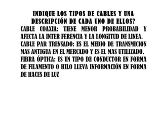 INDIQUE LOS TIPOS DE CABLES Y UNA DESCRIPCIÓN DE CADA UNO DE ELLOS? CABLE COAXIA: TIENE MENOR PROBABILIDAD Y AFECTA LA INTER FERENCIA Y LA LONGITUD DE LINEA. CABLE PAR TRENSADO: ES EL MEDIO DE TRANSMICION MAS ANTIGUA EN EL MERCADO Y ES EL MAS UTILIZADO. FIBRA ÓPTICA: ES UN TIPO DE CONDUCTOR EN FORMA DE FILAMENTO O HILO LLEVA INFORMACIÓN EN FORMA DE HACES DE LUZ 