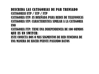 DESCRIBA LAS CATEGORIAS DE PAR TRENSADO CATEGORIAS UTP / STP / FTP CATEGORIA UTP: ES DISEÑADA PARA REDES DE TELEFONICAS CATEGORIA STP: CARACTERISTICA SIMILAR A LA CATEGORIA UNO CATEGORIA FTP: TIENE UNA INDEPENDENCIA DE 100 OHMIOS QUE ES UN SWITCH : ESTE CONECTA DOS O MAS SEGMENTOS DE RED FUNCIONA DE UNA MANERA DE HACER PUENTE PASANDO DATOS 