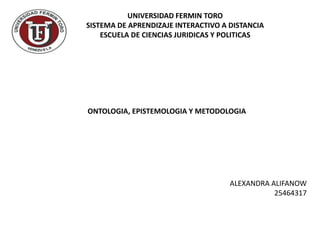 UNIVERSIDAD FERMIN TORO 
SISTEMA DE APRENDIZAJE INTERACTIVO A DISTANCIA 
ESCUELA DE CIENCIAS JURIDICAS Y POLITICAS 
ONTOLOGIA, EPISTEMOLOGIA Y METODOLOGIA 
ALEXANDRA ALIFANOW 
25464317 
 