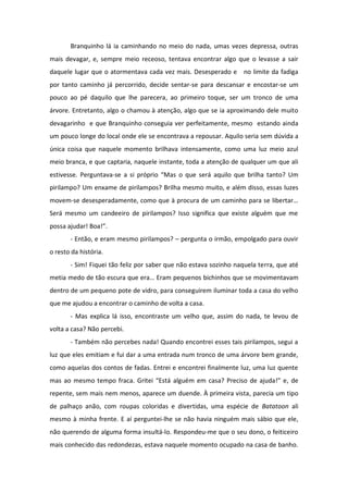 Branquinho lá ia caminhando no meio do nada, umas vezes depressa, outras
mais devagar, e, sempre meio receoso, tentava encontrar algo que o levasse a sair
daquele lugar que o atormentava cada vez mais. Desesperado e no limite da fadiga
por tanto caminho já percorrido, decide sentar-se para descansar e encostar-se um
pouco ao pé daquilo que lhe parecera, ao primeiro toque, ser um tronco de uma
árvore. Entretanto, algo o chamou à atenção, algo que se ia aproximando dele muito
devagarinho e que Branquinho conseguia ver perfeitamente, mesmo estando ainda
um pouco longe do local onde ele se encontrava a repousar. Aquilo seria sem dúvida a
única coisa que naquele momento brilhava intensamente, como uma luz meio azul
meio branca, e que captaria, naquele instante, toda a atenção de qualquer um que ali
estivesse. Perguntava-se a si próprio “Mas o que será aquilo que brilha tanto? Um
pirilampo? Um enxame de pirilampos? Brilha mesmo muito, e além disso, essas luzes
movem-se desesperadamente, como que à procura de um caminho para se libertar…
Será mesmo um candeeiro de pirilampos? Isso significa que existe alguém que me
possa ajudar! Boa!”.
       - Então, e eram mesmo pirilampos? – pergunta o irmão, empolgado para ouvir
o resto da história.
       - Sim! Fiquei tão feliz por saber que não estava sozinho naquela terra, que até
metia medo de tão escura que era… Eram pequenos bichinhos que se movimentavam
dentro de um pequeno pote de vidro, para conseguirem iluminar toda a casa do velho
que me ajudou a encontrar o caminho de volta a casa.
       - Mas explica lá isso, encontraste um velho que, assim do nada, te levou de
volta a casa? Não percebi.
       - Também não percebes nada! Quando encontrei esses tais pirilampos, segui a
luz que eles emitiam e fui dar a uma entrada num tronco de uma árvore bem grande,
como aquelas dos contos de fadas. Entrei e encontrei finalmente luz, uma luz quente
mas ao mesmo tempo fraca. Gritei “Está alguém em casa? Preciso de ajuda!” e, de
repente, sem mais nem menos, aparece um duende. À primeira vista, parecia um tipo
de palhaço anão, com roupas coloridas e divertidas, uma espécie de Batatoon ali
mesmo à minha frente. E aí perguntei-lhe se não havia ninguém mais sábio que ele,
não querendo de alguma forma insultá-lo. Respondeu-me que o seu dono, o feiticeiro
mais conhecido das redondezas, estava naquele momento ocupado na casa de banho.
 