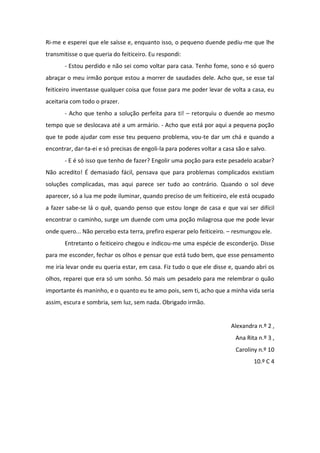 Ri-me e esperei que ele saísse e, enquanto isso, o pequeno duende pediu-me que lhe
transmitisse o que queria do feiticeiro. Eu respondi:
       - Estou perdido e não sei como voltar para casa. Tenho fome, sono e só quero
abraçar o meu irmão porque estou a morrer de saudades dele. Acho que, se esse tal
feiticeiro inventasse qualquer coisa que fosse para me poder levar de volta a casa, eu
aceitaria com todo o prazer.
       - Acho que tenho a solução perfeita para ti! – retorquiu o duende ao mesmo
tempo que se deslocava até a um armário. - Acho que está por aqui a pequena poção
que te pode ajudar com esse teu pequeno problema, vou-te dar um chá e quando a
encontrar, dar-ta-ei e só precisas de engoli-la para poderes voltar a casa são e salvo.
       - E é só isso que tenho de fazer? Engolir uma poção para este pesadelo acabar?
Não acredito! É demasiado fácil, pensava que para problemas complicados existiam
soluções complicadas, mas aqui parece ser tudo ao contrário. Quando o sol deve
aparecer, só a lua me pode iluminar, quando preciso de um feiticeiro, ele está ocupado
a fazer sabe-se lá o quê, quando penso que estou longe de casa e que vai ser difícil
encontrar o caminho, surge um duende com uma poção milagrosa que me pode levar
onde quero... Não percebo esta terra, prefiro esperar pelo feiticeiro. – resmungou ele.
       Entretanto o feiticeiro chegou e indicou-me uma espécie de esconderijo. Disse
para me esconder, fechar os olhos e pensar que está tudo bem, que esse pensamento
me iria levar onde eu queria estar, em casa. Fiz tudo o que ele disse e, quando abri os
olhos, reparei que era só um sonho. Só mais um pesadelo para me relembrar o quão
importante és maninho, e o quanto eu te amo pois, sem ti, acho que a minha vida seria
assim, escura e sombria, sem luz, sem nada. Obrigado irmão.


                                                                         Alexandra n.º 2 ,
                                                                           Ana Rita n.º 3 ,
                                                                           Caroliny n.º 10
                                                                                  10.º C 4
 