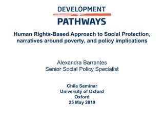 Human Rights-Based Approach to Social Protection,
narratives around poverty, and policy implications
Alexandra Barrantes
Senior Social Policy Specialist
Chile Seminar
University of Oxford
Oxford
25 May 2019
 