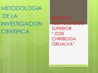 INSTITUTO
TECNOLOGICO
SUPERIOR
“JOSE
CHIRIBOGA
GRIJALVA”
METODOLOGIA
DE LA
INVESTIGACION
CIENTIFICA
 