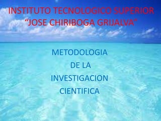 INSTITUTO TECNOLOGICO SUPERIOR
“JOSE CHIRIBOGA GRIJALVA”
METODOLOGIA
DE LA
INVESTIGACION
CIENTIFICA
 