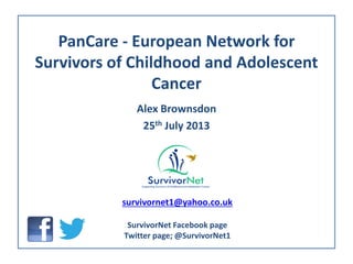 PanCare - European Network for
Survivors of Childhood and Adolescent
Cancer
Alex Brownsdon
25th July 2013
survivornet1@yahoo.co.uk
SurvivorNet Facebook page
Twitter page; @SurvivorNet1
 