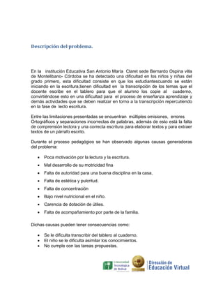 Descripción del problema.



En la institución Educativa San Antonio María Claret sede Bernardo Ospina villa
de Montelibano- Córdoba se ha detectado una dificultad en los niños y niñas del
grado primero, esta dificultad consiste en que los estudiantescuando se están
iniciando en la escritura,tienen dificultad en la transcripción de los temas que el
docente escribe en el tablero para que el alumno los copie al cuaderno,
convirtiéndose esto en una dificultad para el proceso de enseñanza aprendizaje y
demás actividades que se deben realizar en torno a la transcripción repercutiendo
en la fase de lecto escritura.

Entre las limitaciones presentadas se encuentran múltiples omisiones, errores
Ortográficos y separaciones incorrectas de palabras, además de esto está la falta
de comprensión lectora y una correcta escritura para elaborar textos y para extraer
textos de un párrafo escrito.

Durante el proceso pedagógico se han observado algunas causas generadoras
del problema:

      Poca motivación por la lectura y la escritura.
      Mal desarrollo de su motricidad fina
      Falta de autoridad para una buena disciplina en la casa.
      Falta de estética y pulcritud.
      Falta de concentración
      Bajo nivel nutricional en el niño.
      Carencia de dotación de útiles.
      Falta de acompañamiento por parte de la familia.

Dichas causas pueden tener consecuencias como:

      Se le dificulta transcribir del tablero al cuaderno.
      El niño se le dificulta asimilar los conocimientos.
      No cumple con las tareas propuestas.
 