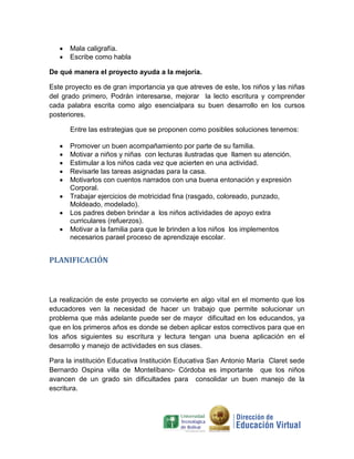    Mala caligrafía.
      Escribe como habla

De qué manera el proyecto ayuda a la mejoría.

Este proyecto es de gran importancia ya que atreves de este, los niños y las niñas
del grado primero, Podrán interesarse, mejorar la lecto escritura y comprender
cada palabra escrita como algo esencialpara su buen desarrollo en los cursos
posteriores.

       Entre las estrategias que se proponen como posibles soluciones tenemos:

      Promover un buen acompañamiento por parte de su familia.
      Motivar a niños y niñas con lecturas ilustradas que llamen su atención.
      Estimular a los niños cada vez que acierten en una actividad.
      Revisarle las tareas asignadas para la casa.
      Motivarlos con cuentos narrados con una buena entonación y expresión
       Corporal.
      Trabajar ejercicios de motricidad fina (rasgado, coloreado, punzado,
       Moldeado, modelado).
      Los padres deben brindar a los niños actividades de apoyo extra
       curriculares (refuerzos).
      Motivar a la familia para que le brinden a los niños los implementos
       necesarios parael proceso de aprendizaje escolar.


PLANIFICACIÓN



La realización de este proyecto se convierte en algo vital en el momento que los
educadores ven la necesidad de hacer un trabajo que permite solucionar un
problema que más adelante puede ser de mayor dificultad en los educandos, ya
que en los primeros años es donde se deben aplicar estos correctivos para que en
los años siguientes su escritura y lectura tengan una buena aplicación en el
desarrollo y manejo de actividades en sus clases.

Para la institución Educativa Institución Educativa San Antonio María Claret sede
Bernardo Ospina villa de Montelíbano- Córdoba es importante que los niños
avancen de un grado sin dificultades para consolidar un buen manejo de la
escritura.
 