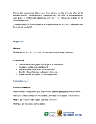 Dentro del aprendizaje básico que debe lograrse en los primeros años de la
escuela primaria, se encuentra el proceso de lecto escritura de ella depende en
gran parte el rendimiento académico del niño y su adaptación exitosa en el
sistema educativo.

¿De qué manera la transcripción de texto permite que los educando adquieran una
buena lecto escritura?




Objetivos:


General

Mejorar en los educando la forma de trascribir correctamente sus textos.



Específicos

   -   Utilizar bien los renglones al trabajar sus actividades.
   -   Realizar escritos cortos del tablero.
   -   Trabajar correctamente en sus actividades.
   -   Escribir y hacer lecturas cortas correctamente.
   -   Hacer un buen trabajo en los años siguientes.


Competencias


Producción textual:

Producción de textos orales que respondan a distintos propósitos comunicativos.

Produzco textos escritos que responden a diversas necesidades comunicativas.

Medios de comunicación y otros sistemas simbólicos

Distinguir los medios de comunicación
 