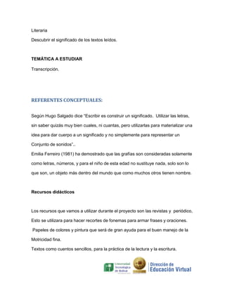 Literaria

Descubrir el significado de los textos leídos.



TEMÁTICA A ESTUDIAR

Transcripción.




REFERENTES CONCEPTUALES:


Según Hugo Salgado dice “Escribir es construir un significado. Utilizar las letras,

sin saber quizás muy bien cuales, ni cuantas, pero utilizarlas para materializar una

idea para dar cuerpo a un significado y no simplemente para representar un

Conjunto de sonidos”..

Emilia Ferreiro (1981) ha demostrado que las grafías son consideradas solamente

como letras, números, y para el niño de esta edad no sustituye nada, solo son lo

que son, un objeto más dentro del mundo que como muchos otros tienen nombre.



Recursos didácticos



Los recursos que vamos a utilizar durante el proyecto son las revistas y periódico,

Esto se utilizara para hacer recortes de fonemas para armar frases y oraciones.

Papeles de colores y pintura que será de gran ayuda para el buen manejo de la

Motricidad fina.

Textos como cuentos sencillos, para la práctica de la lectura y la escritura.
 