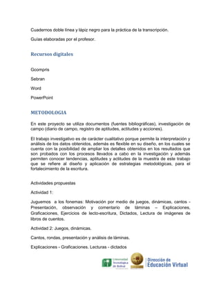 Cuadernos doble línea y lápiz negro para la práctica de la transcripción.

Guías elaboradas por el profesor.


Recursos digitales


Gcompris

Sebran

Word

PowerPoint


METODOLOGIA

En este proyecto se utiliza documentos (fuentes bibliográficas), investigación de
campo (diario de campo, registro de aptitudes, actitudes y acciones).

El trabajo investigativo es de carácter cualitativo porque permite la interpretación y
análisis de los datos obtenidos, además es flexible en su diseño, en los cuales se
cuenta con la posibilidad de ampliar los detalles obtenidos en los resultados que
son probados con los procesos llevados a cabo en la investigación y además
permiten conocer tendencias, aptitudes y actitudes de la muestra de este trabajo
que se refiere al diseño y aplicación de estrategias metodológicas, para el
fortalecimiento de la escritura.


Actividades propuestas

Actividad 1:

Juguemos a los fonemas: Motivación por medio de juegos, dinámicas, cantos -
Presentación, observación y comentario de láminas – Explicaciones,
Graficaciones, Ejercicios de lecto-escritura, Dictados, Lectura de imágenes de
libros de cuentos.

Actividad 2: Juegos, dinámicas.

Cantos, rondas, presentación y análisis de láminas.

Explicaciones - Graficaciones. Lecturas - dictados
 