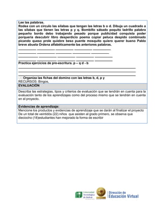 Lee las palabras.
Rodea con un círculo las sílabas que tengan las letras b o d. Dibuja un cuadrado a
las sílabas que tienen las letras p y q. Bombillo sábado poquito ladrillo palabra
pequeño bordo debo trabajando pesado porque publicidad conquista poder
porquería descubrir libro desperdicio poema copiar peluca despido combinado
picando queso prole quiebre beso puente mosquito quiero querer bueno Pablo
breve abuela Ordena alfabéticamente las anteriores palabras.
__________ __________ __________ __________ __________
__________ __________ _________ __________ __________
___________ __________ __________ __________ __________
__________ ___________ __________ __________ __________
Practica ejercicios de pre-escritura. p – q d - b
__________________________________________________________________
__________________________________________________________________
__________________________________________________________________

RECURSOS: Bingos,
EVALUACIÓN
Describa las estrategias, tipos y criterios de evaluación que se tendrán en cuenta para la
evaluación tanto de los aprendizajes como del proceso mismo que se tendrán en cuenta
en el proyecto.

Evidencias de aprendizaje:
Mencione los productos y evidencias de aprendizaje que se darán al finalizar el proyecto
De un total de veintidós (22) niños que asisten al grado primero, se observa que
dieciocho (18)estudiantes han mejorado la forma de escribir
 