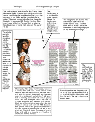Zara Iqbal Double Spread Page Analysis
The main image is an image of a R & B artist called
Alexandra Burke. However the main image is quite
sexual considering the short length of the dress, the
exposure of her thighs and the pose that she is
doing. This could be due to the fact that Alexandra
Burke is not a popular R & B artist therefore if the
main image is like this it’s more likely to attract a
target audience of young male between the age of
18-25.
The
background is
a simple plain
white canvas.
Hence the
background
will not divert
the reader
attention away
from the main
image or text.
The artist quote’s and description of
her single from her new album is in a
big pink bold font to differentiate itself
from the rest of the text on the double
spread page.
The
subheadings
such as “Star
in the making”
are in bold to
differentiate
itself from the
rest of the
paragraphs.
The majority of the colour from the colour scheme
is mainly black and white. These colours could
often be seen as mature colours because black
and white is normally associated with business
wear. However this work well with the R & B genre
that is normally associated with mature young
adults and mid teenagers unlike pop that is
normally associated with pre-teens and children.
Black and white are both unisex colours but this
choice of colours work well with R&B because,
both genders listen to this genre daily and there is
an even amount of both genders that are R & B
artists e.g Rihanna & Usher. The usage of pink is
bright and bold to a reader’s eye therefore it
catches the reader’s attention.
The artist’s
name is
typed in
pink along
with the
name
being typed
in a big
bold font.
The artist’s
name is
positioned
next to the
artist
instead of
behind the
artist since
the artist is
still not
popular
enough
where the
readers
can
recognize
the artist
just by
seeing a
picture of
the artist.
The paragraphs are divided into
columns on right side of the
double spread page. This has
been done to make it easier for
the reader to read the paragraphs
on the double spread page.
 