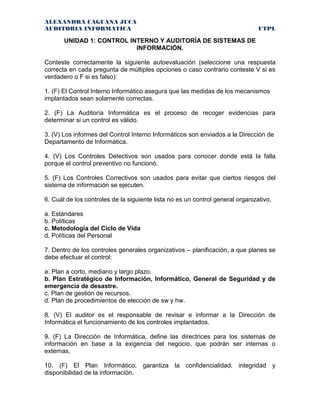 ALEXANDRA CAGUANA JUCA
AUDITORIA INFORMATICA UTPL
UNIDAD 1: CONTROL INTERNO Y AUDITORÍA DE SISTEMAS DE
INFORMACIÓN.
Conteste correctamente la siguiente autoevaluación (seleccione una respuesta
correcta en cada pregunta de múltiples opciones o caso contrario conteste V si es
verdadero o F si es falso):
1. (F) El Control Interno Informático asegura que las medidas de los mecanismos
implantados sean solamente correctas.
2. (F) La Auditoría Informática es el proceso de recoger evidencias para
determinar si un control es válido.
3. (V) Los informes del Control Interno Informáticos son enviados a la Dirección de
Departamento de Informática.
4. (V) Los Controles Detectivos son usados para conocer donde está la falla
porque el control preventivo no funcionó.
5. (F) Los Controles Correctivos son usados para evitar que ciertos riesgos del
sistema de información se ejecuten.
6. Cuál de los controles de la siguiente lista no es un control general organizativo.
a. Estándares
b. Políticas
c. Metodología del Ciclo de Vida
d. Políticas del Personal
7. Dentro de los controles generales organizativos – planificación, a que planes se
debe efectuar el control:
a. Plan a corto, mediano y largo plazo.
b. Plan Estratégico de Información, Informático, General de Seguridad y de
emergencia de desastre.
c. Plan de gestión de recursos.
d. Plan de procedimientos de elección de sw y hw.
8. (V) El auditor es el responsable de revisar e informar a la Dirección de
Informática el funcionamiento de los controles implantados.
9. (F) La Dirección de Informática, define las directrices para los sistemas de
información en base a la exigencia del negocio, que podrán ser internas o
externas.
10. (F) El Plan Informático, garantiza la confidencialidad, integridad y
disponibilidad de la información.
 