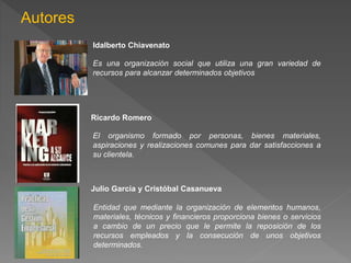 Autores 
Idalberto Chiavenato 
Es una organización social que utiliza una gran variedad de 
recursos para alcanzar determinados objetivos 
Ricardo Romero 
El organismo formado por personas, bienes materiales, 
aspiraciones y realizaciones comunes para dar satisfacciones a 
su clientela. 
Julio García y Cristóbal Casanueva 
Entidad que mediante la organización de elementos humanos, 
materiales, técnicos y financieros proporciona bienes o servicios 
a cambio de un precio que le permite la reposición de los 
recursos empleados y la consecución de unos objetivos 
determinados. 
 