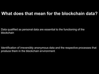 What does that mean for the blockchain data?
Data qualified as personal data are essential to the functioning of the
blockchain
Identification of irreversibly anonymous data and the respective processes that
produce them in the blockchain environment
 