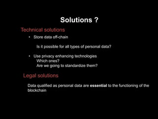 Solutions ?
Technical solutions
Legal solutions
• Store data off-chain
Is it possible for all types of personal data?
• Use privacy enhancing technologies
Which ones?
Are we going to standardize them?
Data qualified as personal data are essential to the functioning of the
blockchain
 