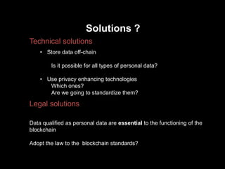 Solutions ?
Technical solutions
Legal solutions
• Store data off-chain
Is it possible for all types of personal data?
• Use privacy enhancing technologies
Which ones?
Are we going to standardize them?
Data qualified as personal data are essential to the functioning of the
blockchain
Adopt the law to the blockchain standards?
 