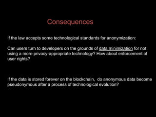 Consequences
If the law accepts some technological standards for anonymization:
Can users turn to developers on the grounds of data minimization for not
using a more privacy-appropriate technology? How about enforcement of
user rights?
If the data is stored forever on the blockchain, do anonymous data become
pseudonymous after a process of technological evolution?
 