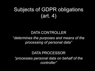 Subjects of GDPR obligations
(art. 4)
DATA CONTROLLER
“determines the purposes and means of the
processing of personal data”
DATA PROCESSOR
“processes personal data on behalf of the
controller”
 