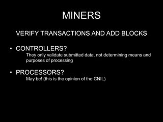MINERS
VERIFY TRANSACTIONS AND ADD BLOCKS
• CONTROLLERS?
They only validate submitted data, not determining means and
purposes of processing
• PROCESSORS?
May be! (this is the opinion of the CNIL)
 