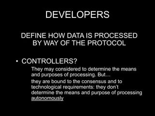 DEVELOPERS
DEFINE HOW DATA IS PROCESSED
BY WAY OF THE PROTOCOL
• CONTROLLERS?
They may considered to determine the means
and purposes of processing. But…
they are bound to the consensus and to
technological requirements: they don’t
determine the means and purpose of processing
autonomously
 